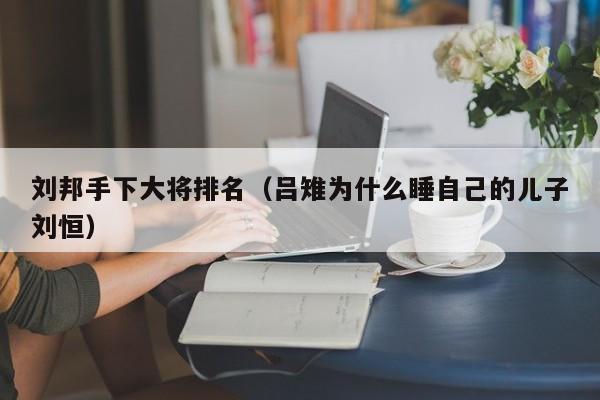 刘邦手下大将排名（吕雉为什么睡自己的儿子刘恒）