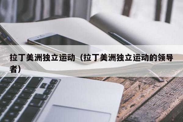 拉丁美洲独立运动（拉丁美洲独立运动的领导者）