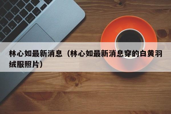 林心如最新消息（林心如最新消息穿的白黄羽绒服照片）
