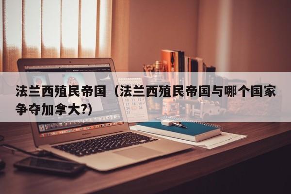 法兰西殖民帝国（法兰西殖民帝国与哪个国家争夺加拿大?）
