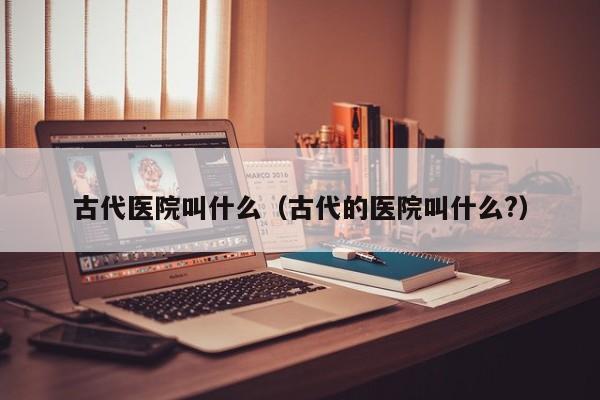 古代医院叫什么（古代的医院叫什么?）