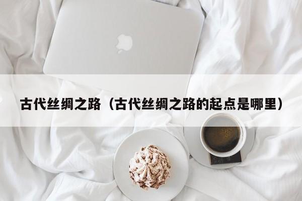 古代丝绸之路（古代丝绸之路的起点是哪里）