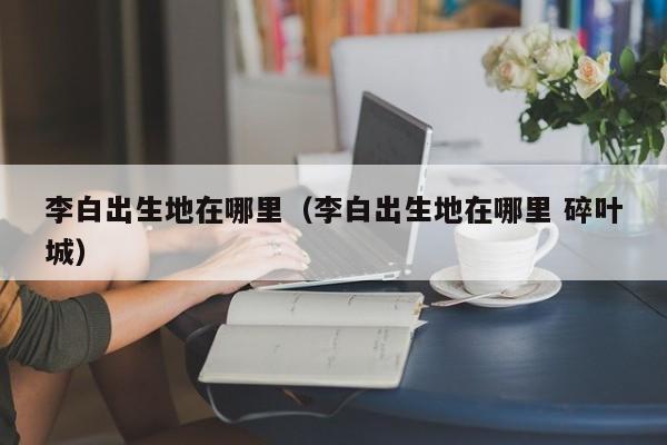 李白出生地在哪里（李白出生地在哪里 碎叶城）