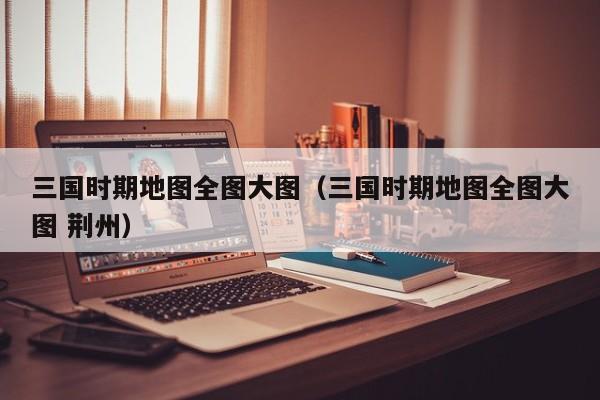 三国时期地图全图大图（三国时期地图全图大图 荆州）