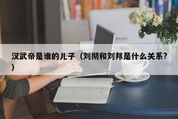 汉武帝是谁的儿子（刘彻和刘邦是什么关系?）