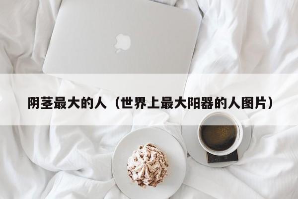 阴茎最大的人（世界上最大阳器的人图片）