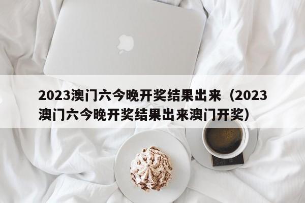 2023澳门六今晚开奖结果出来（2023澳门六今晚开奖结果出来澳门开奖）