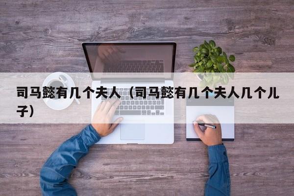 司马懿有几个夫人（司马懿有几个夫人几个儿子）