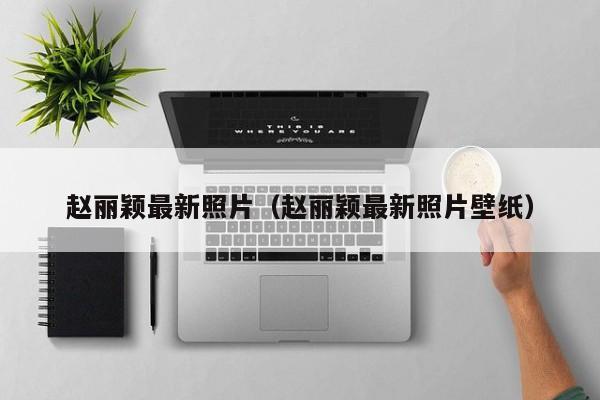 赵丽颖最新照片（赵丽颖最新照片壁纸）