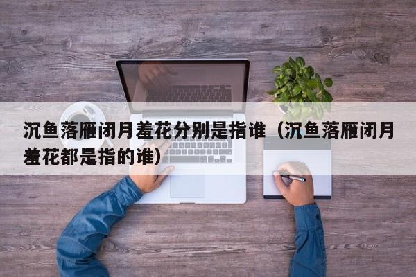 沉鱼落雁闭月羞花分别是指谁（沉鱼落雁闭月羞花都是指的谁）