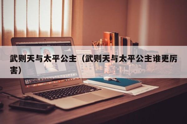 武则天与太平公主（武则天与太平公主谁更厉害）