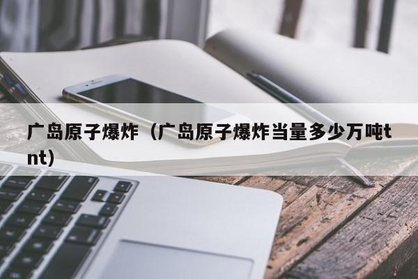 广岛原子爆炸（广岛原子爆炸当量多少万吨tnt）