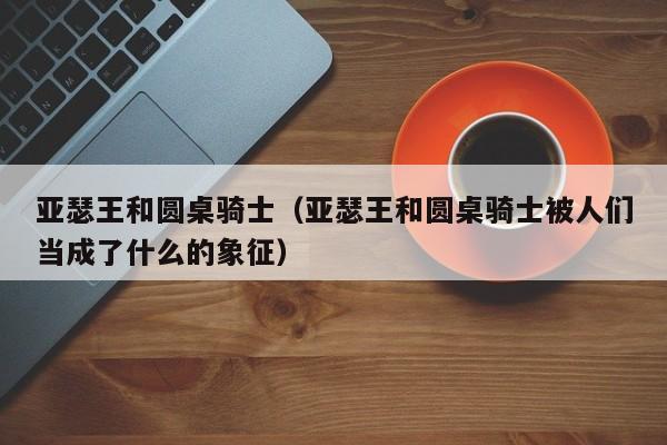 亚瑟王和圆桌骑士（亚瑟王和圆桌骑士被人们当成了什么的象征）