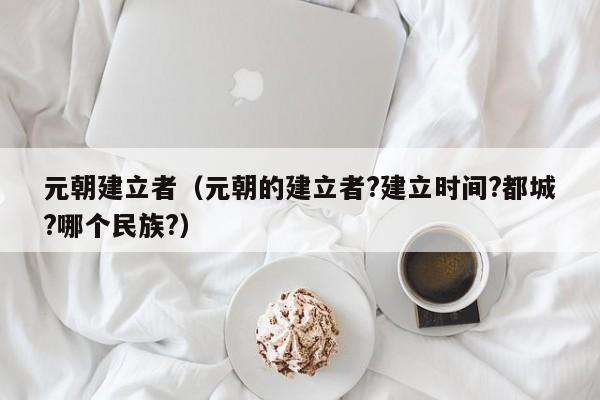 元朝建立者（元朝的建立者?建立时间?都城?哪个民族?）