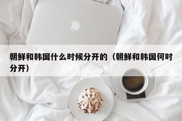 朝鲜和韩国什么时候分开的（朝鲜和韩国何时分开）