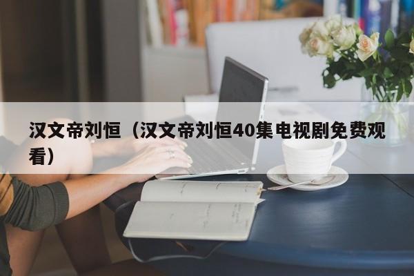 汉文帝刘恒（汉文帝刘恒40集电视剧免费观看）