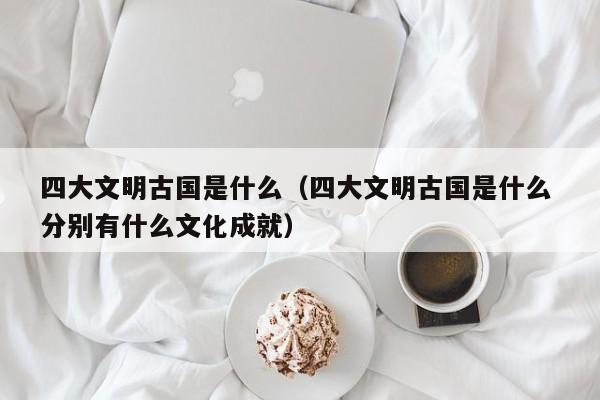 四大文明古国是什么（四大文明古国是什么 分别有什么文化成就）