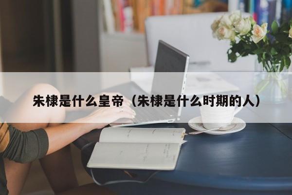 朱棣是什么皇帝（朱棣是什么时期的人）