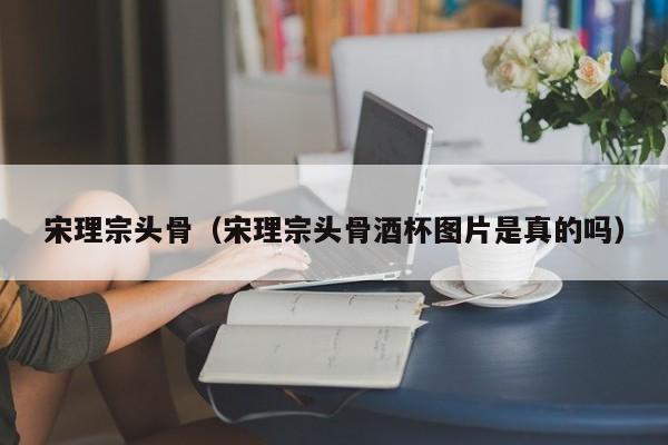 宋理宗头骨（宋理宗头骨酒杯图片是真的吗）