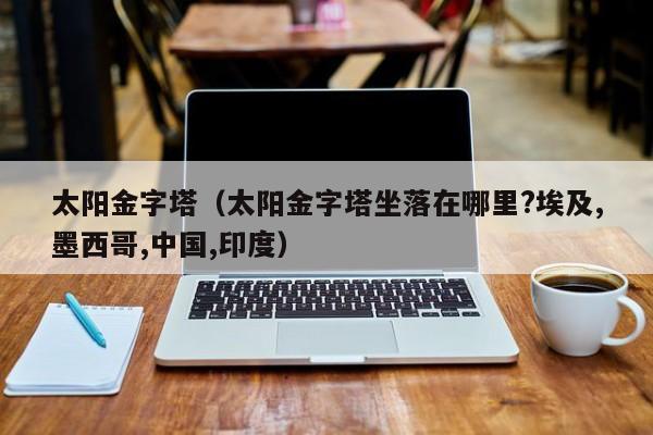 太阳金字塔（太阳金字塔坐落在哪里?埃及,墨西哥,中国,印度）