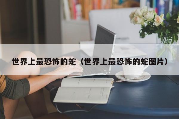 世界上最恐怖的蛇（世界上最恐怖的蛇图片）