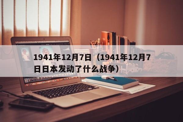1941年12月7日（1941年12月7日日本发动了什么战争）