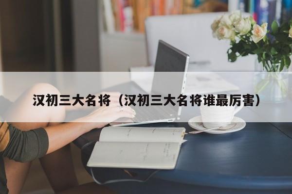 汉初三大名将（汉初三大名将谁最厉害）