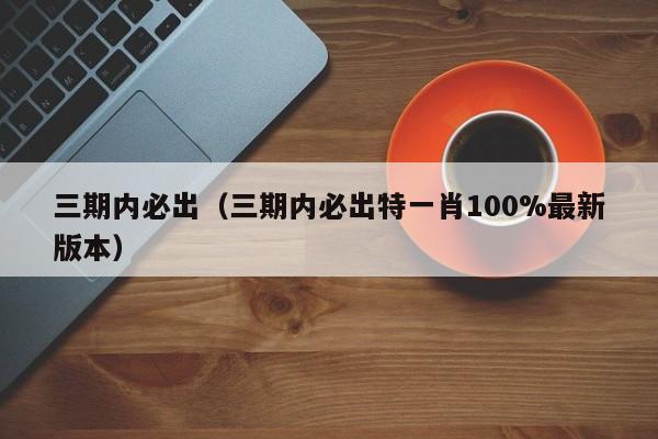 三期内必出（三期内必出特一肖100%最新版本）