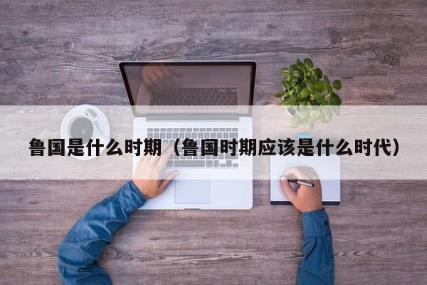 鲁国是什么时期（鲁国时期应该是什么时代）