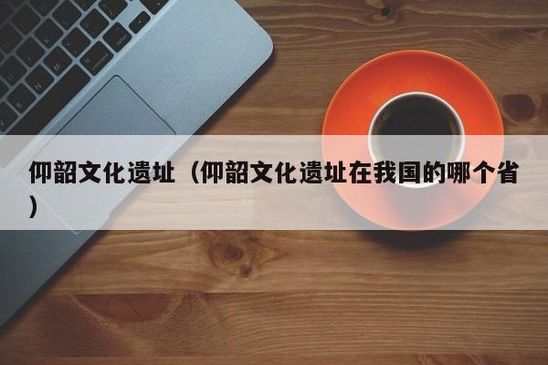 仰韶文化遗址（仰韶文化遗址在我国的哪个省）