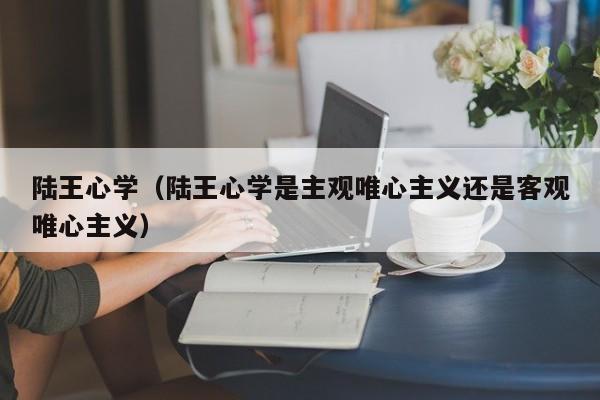 陆王心学（陆王心学是主观唯心主义还是客观唯心主义）