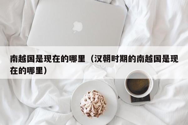 南越国是现在的哪里（汉朝时期的南越国是现在的哪里）