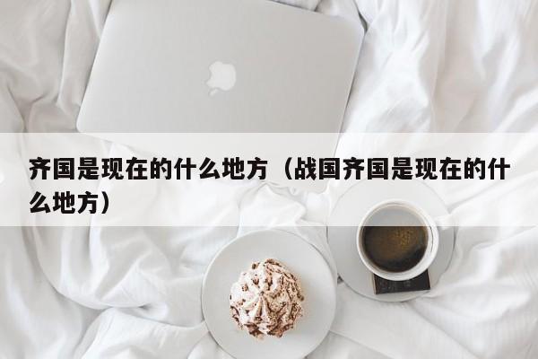 齐国是现在的什么地方（战国齐国是现在的什么地方）