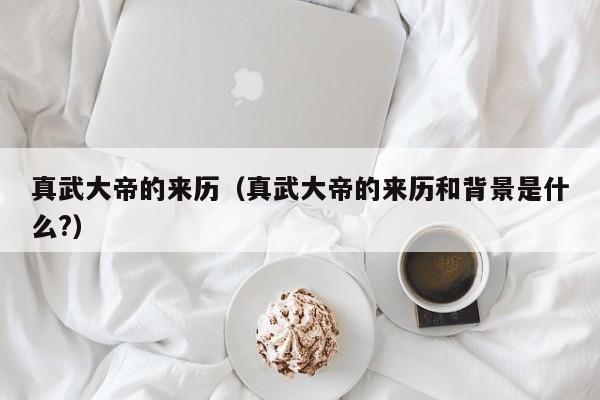 真武大帝的来历（真武大帝的来历和背景是什么?）