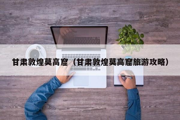 甘肃敦煌莫高窟（甘肃敦煌莫高窟旅游攻略）