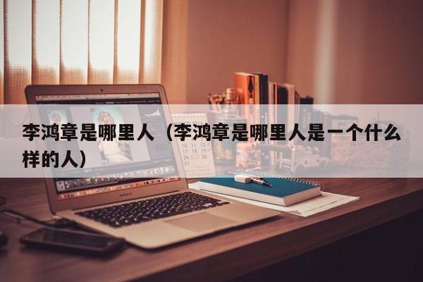 李鸿章是哪里人（李鸿章是哪里人是一个什么样的人）