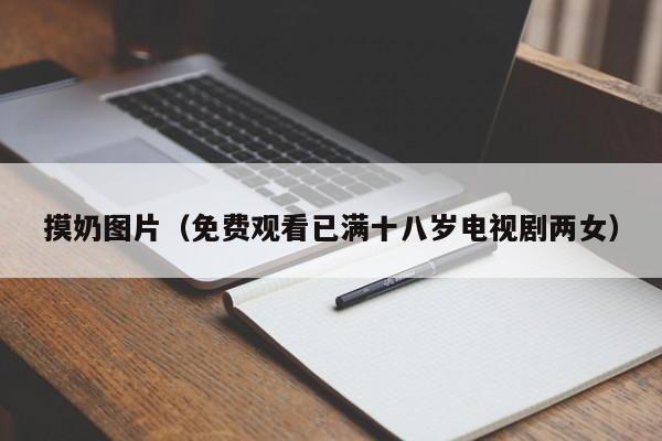 摸奶图片（免费观看已满十八岁电视剧两女）