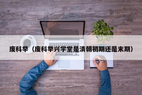 废科举（废科举兴学堂是清朝初期还是末期）