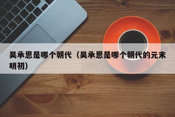 吴承恩是哪个朝代（吴承恩是哪个朝代的元末明初）