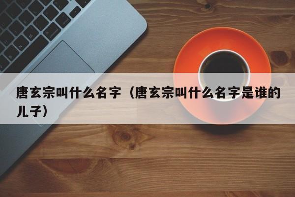 唐玄宗叫什么名字（唐玄宗叫什么名字是谁的儿子）