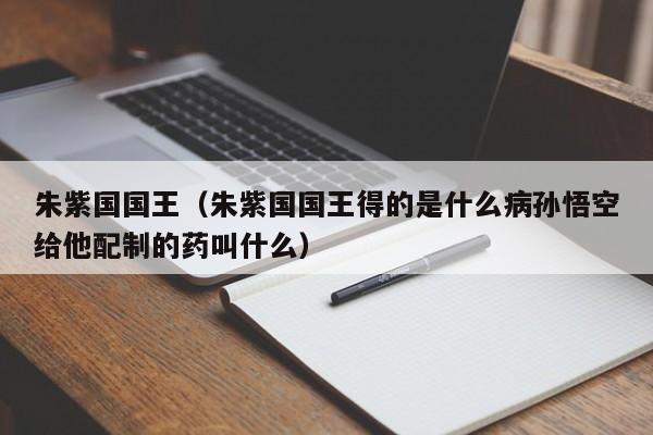 朱紫国国王（朱紫国国王得的是什么病孙悟空给他配制的药叫什么）