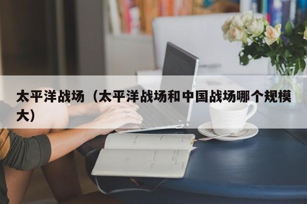 太平洋战场（太平洋战场和中国战场哪个规模大）