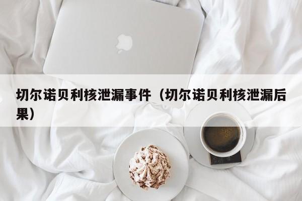 切尔诺贝利核泄漏事件（切尔诺贝利核泄漏后果）