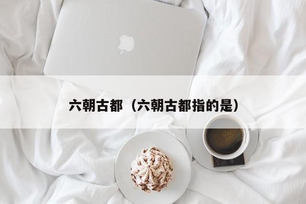 六朝古都（六朝古都指的是）