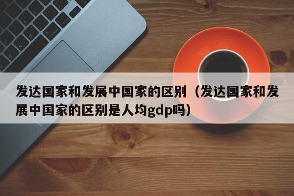 发达国家和发展中国家的区别（发达国家和发展中国家的区别是人均gdp吗）