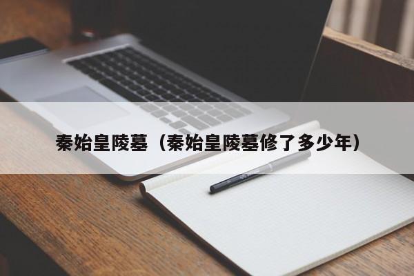 秦始皇陵墓（秦始皇陵墓修了多少年）
