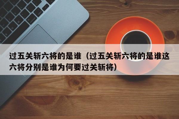过五关斩六将的是谁（过五关斩六将的是谁这六将分别是谁为何要过关斩将）