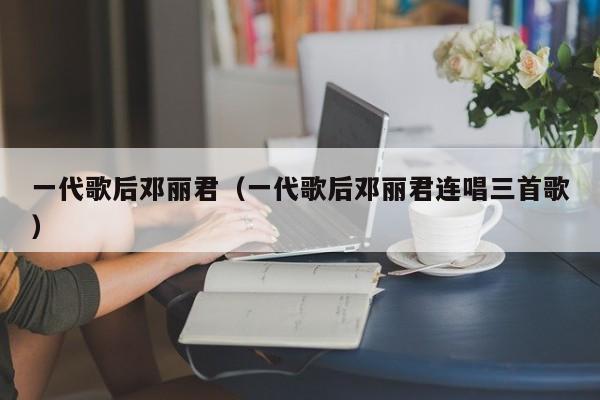 一代歌后邓丽君（一代歌后邓丽君连唱三首歌）