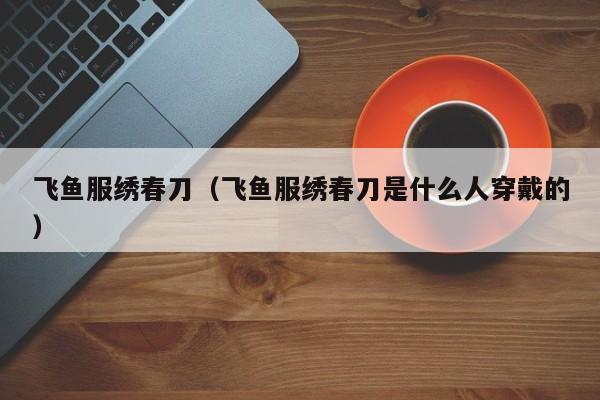 飞鱼服绣春刀（飞鱼服绣春刀是什么人穿戴的）
