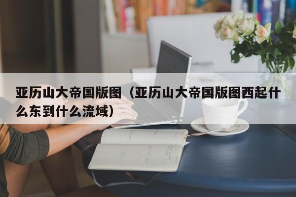 亚历山大帝国版图（亚历山大帝国版图西起什么东到什么流域）